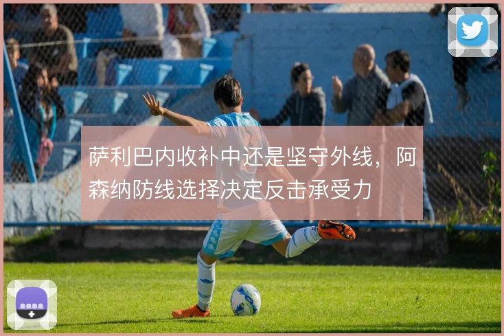 萨利巴内收补中还是坚守外线，阿森纳防线选择决定反击承受力