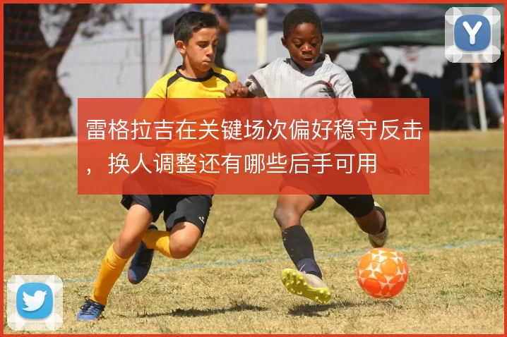 雷格拉吉在关键场次偏好稳守反击，换人调整还有哪些后手可用
