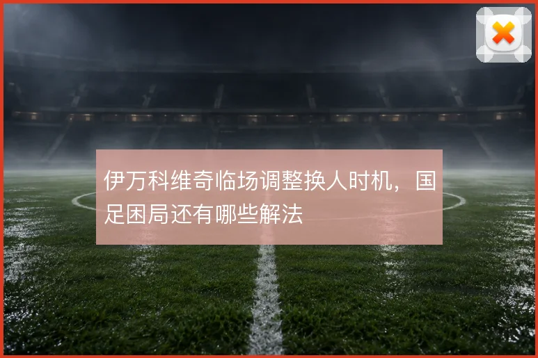 伊万科维奇临场调整换人时机，国足困局还有哪些解法