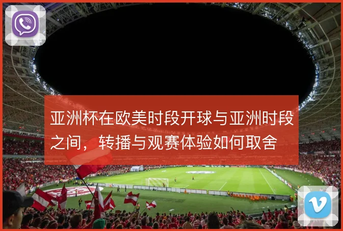 亚洲杯在欧美时段开球与亚洲时段之间，转播与观赛体验如何取舍