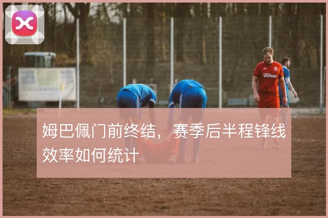 姆巴佩门前终结，赛季后半程锋线效率如何统计