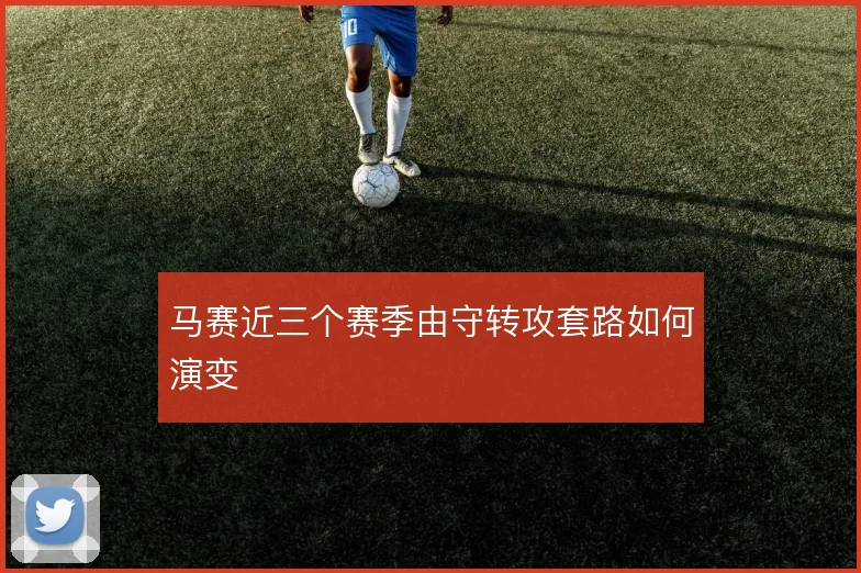 马赛近三个赛季由守转攻套路如何演变