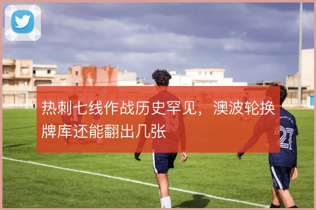 热刺七线作战历史罕见，澳波轮换牌库还能翻出几张
