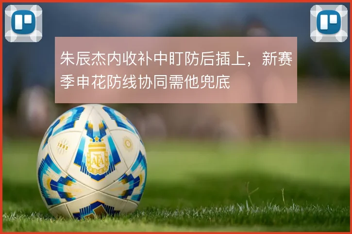 朱辰杰内收补中盯防后插上,新赛季申花防线协同需他兜底