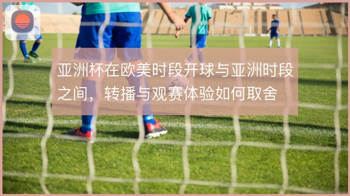 亚洲杯在欧美时段开球与亚洲时段之间，转播与观赛体验如何取舍