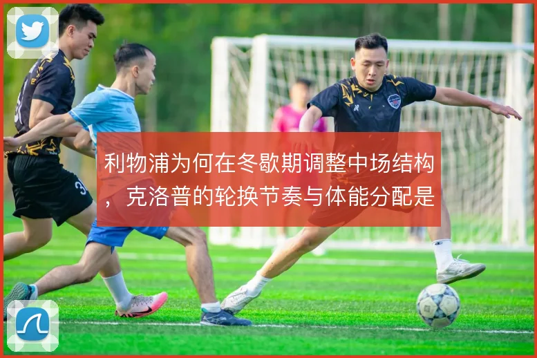 利物浦为何在冬歇期调整中场结构，克洛普的轮换节奏与体能分配是背后考量