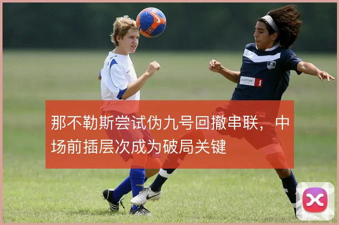 那不勒斯尝试伪九号回撤串联，中场前插层次成为破局关键