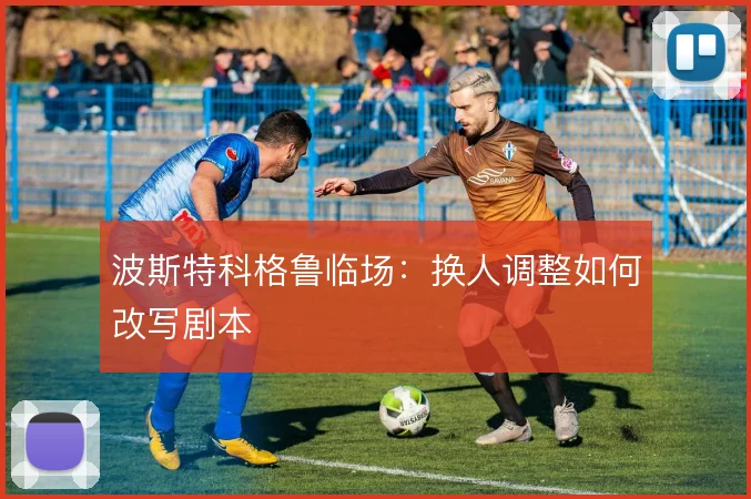 波斯特科格鲁临场：换人调整如何改写剧本