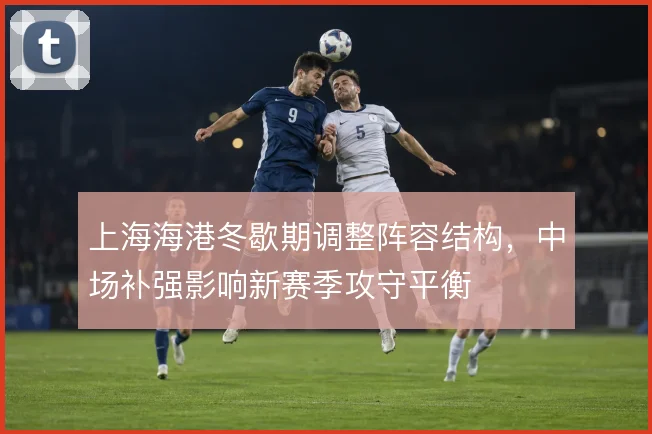上海海港冬歇期调整阵容结构，中场补强影响新赛季攻守平衡