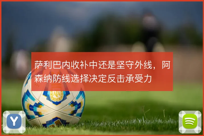 萨利巴内收补中还是坚守外线，阿森纳防线选择决定反击承受力