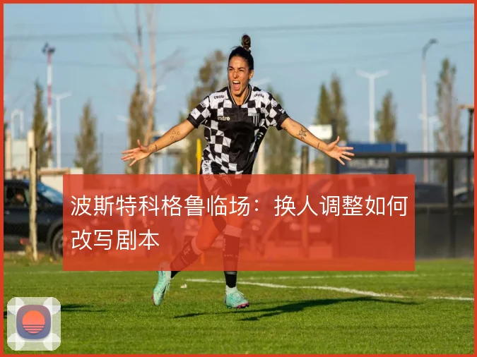 波斯特科格鲁临场：换人调整如何改写剧本