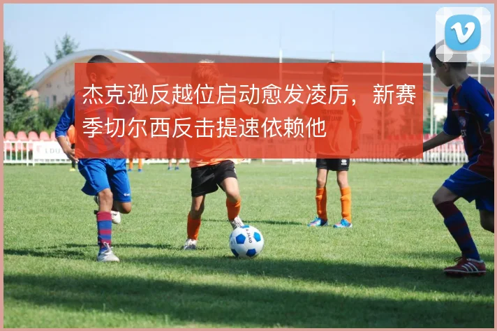杰克逊反越位启动愈发凌厉,新赛季切尔西反击提速依赖他