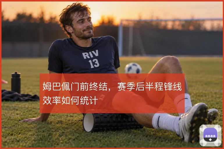 姆巴佩门前终结,赛季后半程锋线效率如何统计
