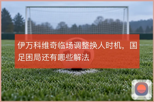 伊万科维奇临场调整换人时机，国足困局还有哪些解法