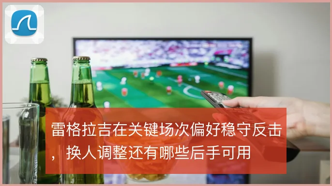 雷格拉吉在关键场次偏好稳守反击，换人调整还有哪些后手可用